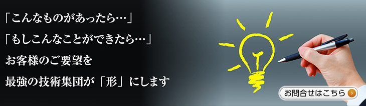 お客様のご要望を最強の技術集団が「形」にします