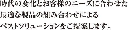 時代の変化とお客様のニーズに合わせた最適な製品の組み合わせによるベストソリューションをご提案します。