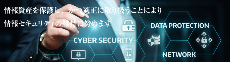 情報資産を保護し、かつ適正に取り扱うことによりことにより情報セキュリティの維持に努めます